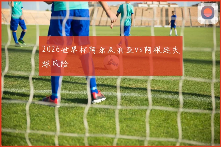2026世界杯阿尔及利亚vs阿根廷失球风险