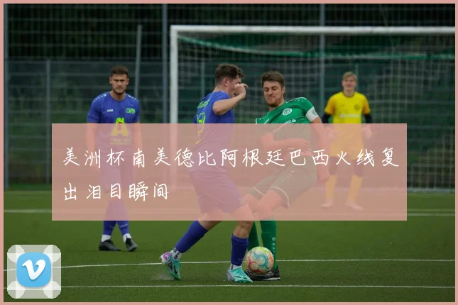 美洲杯南美德比阿根廷巴西火线复出泪目瞬间