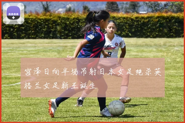 宫泽日向半场吊射日本女足绝杀英格兰女足新王诞生