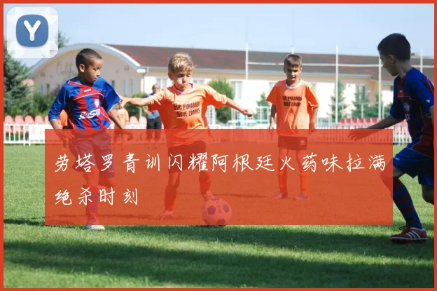 劳塔罗青训闪耀阿根廷火药味拉满绝杀时刻