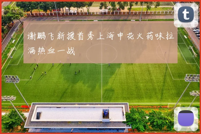 谢鹏飞新援首秀上海申花火药味拉满热血一战