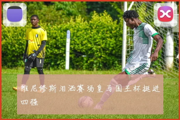维尼修斯泪洒赛场皇马国王杯挺进四强