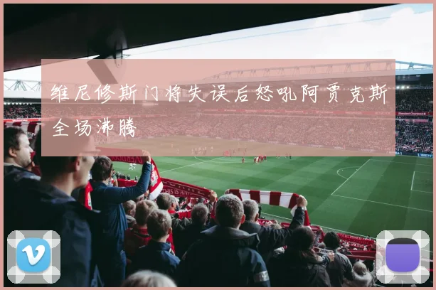 维尼修斯门将失误后怒吼阿贾克斯全场沸腾