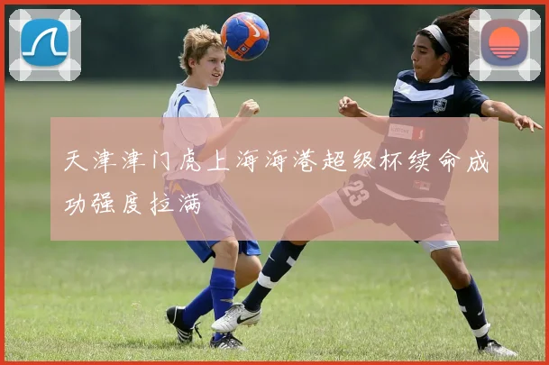 天津津门虎上海海港超级杯续命成功强度拉满