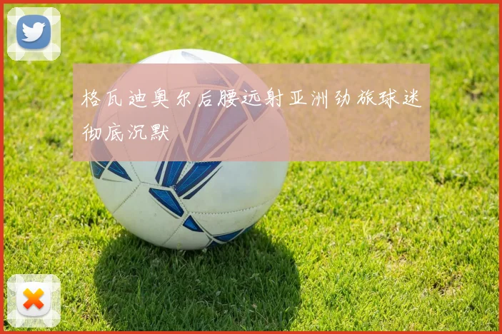 格瓦迪奥尔后腰远射亚洲劲旅球迷彻底沉默