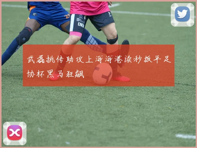武磊挑传助攻上海海港读秒扳平足协杯黑马狂飙