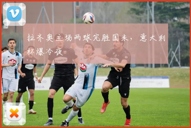 拉齐奥主场两球完胜国米,意大利杯爆冷夜