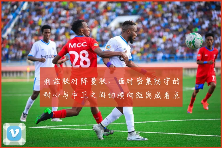 利兹联对阵曼联,面对密集防守的耐心与中卫之间的横向距离成看点