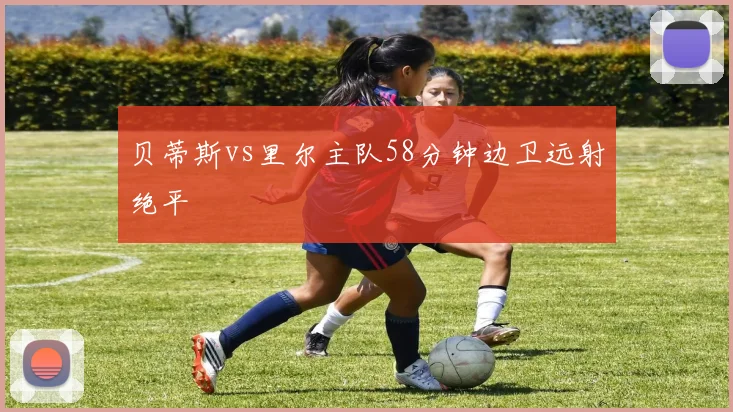 贝蒂斯vs里尔主队58分钟边卫远射绝平