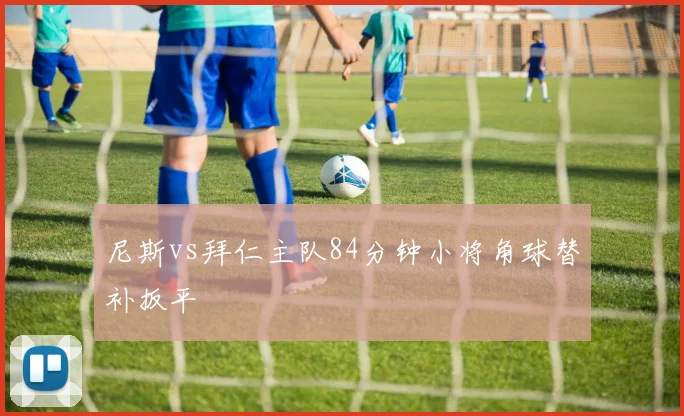 尼斯vs拜仁主队84分钟小将角球替补扳平